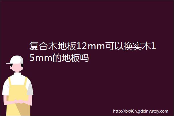 复合木地板12mm可以换实木15mm的地板吗